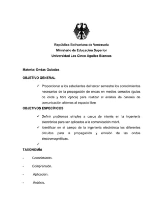 República Bolivariana de Venezuela
                         Ministerio de Educación Superior
                    Universidad Las Cinco Águilas Blancas



Materia: Ondas Guiadas

OBJETIVO GENERAL

         Proporcionar a los estudiantes del tercer semestre los conocimientos
            necesarios de la propagación de ondas en medios cerrados (guías
            de onda y fibra óptica) para realizar el análisis de canales de
            comunicación alternos al espacio libre
OBJETIVOS ESPECÍFICOS

         Definir problemas simples a casos de interés en la ingeniería
            electrónica para ser aplicados a la comunicación móvil.
         Identificar en el campo de la ingeniería electrónica los diferentes
            circuitos    para   la   propagación   y   emisión   de   las   ondas
            electromagnéticas.
        
TAXONOMÍA

-    Conocimiento.

-    Comprensión.

-     Aplicación.

-     Análisis.
 