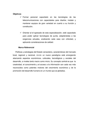 Objetivos
         Formar     personal   capacitado   en     las   tecnologías   de   las
            telecomunicaciones con capacidades para diseñar, instalar y
            mantener equipos de gran variedad en cuanto a su función y
            constitución.


         Orientar al el egresado de esta especialización, esté capacitado
            para poder aplicar tecnologías de punta, adaptándolas a las
            exigencias actuales, analizando cada caso con criticidad, y
            aplicando consideraciones de calidad.

      Marco Referencial

   Políticas y estrategias del Estado venezolano, características del mercado
local, regional y nacional, donde un nuevo paradigma está emergiendo
abarcando aspectos económicos, culturales, tecnológicos y sociales del
desarrollo, a niveles tanto macro como micro. Su concepto central es que la
creatividad, el conocimiento y el acceso a la información son cada vez más
reconocidos como potentes motores del crecimiento económico y de la
promoción del desarrollo humano en un mundo que se globaliza.
 
