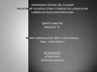 UNIVERSIDAD CENTRAL DEL ECUADOR
FACULTAD DE FILOSOFIA LETRAS Y CIENCIAS DE LA EDUCACION
CARRERA DE EDUCACION PARVULARIA
QUINTO SEMESTRE
PARALELO “A”
DISEÑO CURRICULAR DE 1ERO Y 2DO SE BASICA
TEMA: “JOHN DEWEY”
INTEGRANTES:
ATIAGA SOFIA
CAIZALUISA PAULINA
 