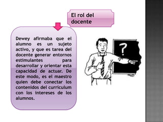 Dewey afirmaba que el
alumno es un sujeto
activo, y que es tarea del
docente generar entornos
estimulantes para
desarrollar y orientar esta
capacidad de actuar. De
este modo, es el maestro
quien debe conectar los
contenidos del currículum
con los intereses de los
alumnos.
El rol del
docente
 