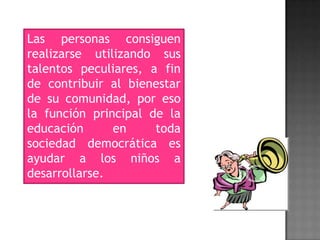 Las personas consiguen
realizarse utilizando sus
talentos peculiares, a fin
de contribuir al bienestar
de su comunidad, por eso
la función principal de la
educación en toda
sociedad democrática es
ayudar a los niños a
desarrollarse.
 