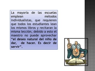 La mayoría de las escuelas
emplean métodos
individualistas, que requieren
que todos los estudiantes lean
los mismos libros y recitaran la
misma lección, debido a esto el
maestro no puede aprovechar
“el deseo natural del niño de
dar, de hacer. Es decir de
servir”.
 