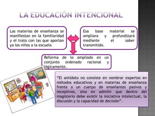 Las materias de enseñanza se
manifiestan en la familiaridad
y el trato con las que aportan
ya los niños a la escuela

Esa
base
material
se
ampliara
y
profundizará
mediante
el
saber
transmitido.

Reforma de lo ampliado en un
conjunto ordenado racional y
lógicamente.
“El antídoto no consiste en nombrar expertos en
métodos educativos y en materias de enseñanza
frente a un cuerpo de enseñantes pasivos y
receptivos, sino en admitir que dentro del
magisterio debe existir la iniciativa intelectual, la
discusión y la capacidad de decisión”.

 