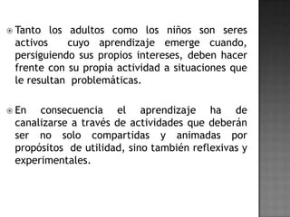  Tanto

los adultos como los niños son seres
activos
cuyo aprendizaje emerge cuando,
persiguiendo sus propios intereses, deben hacer
frente con su propia actividad a situaciones que
le resultan problemáticas.

 En

consecuencia el aprendizaje ha de
canalizarse a través de actividades que deberán
ser no solo compartidas y animadas por
propósitos de utilidad, sino también reflexivas y
experimentales.

 
