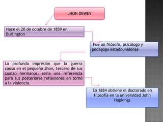 JHON DEWEY

Nace el 20 de octubre de 1859 en
Burlington
Fue un filósofo, psicólogo y
pedagogo estadounidense
La profunda impresión que la guerra
causo en el pequeño Jhon, tercero de sus
cuatro hermanos, seria una referencia
para sus posteriores reflexiones en torno
a la violencia.
En 1884 obtiene el doctorado en
filosofía en la universidad John
Hopkings

 