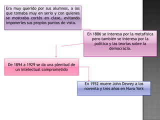 Era muy querido por sus alumnos, a los
que tomaba muy en serio y con quienes
se mostraba cortés en clase, evitando
imponerles sus propios puntos de vista.

En 1886 se interesa por la metafísica
pero también se interesa por la
política y las teorías sobre la
democracia.

De 1894 a 1929 se da una plenitud de
un intelectual comprometido
En 1952 muere John Dewey a los
noventa y tres años en Nuva York

 