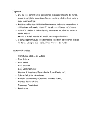 Objetivos
1. Dar una idea general sobre las diferentes épocas de la historia del mundo,
desde la prehistoria, pasando por la edad media, la edad moderna hasta la
edad contemporánea.
2. Investigar sobre todo tipo de terapias manuales en las diferentes culturas y
civilizaciones del mundo, incluyendo las culturas indígenas y aborígenes.
3. Crear una conciencia de la amplitud y variedad en las diferentes formas y
estilos de vida.
4. Mostrar el mundo a través del masaje y las terapias manuales.
5. Crear y proponer nuevos tipos de masajes basado en los diferentes tipos de
medicinas y terapias que se encuentren alrededor del mundo.
Contenido Temático.
 Prehistoria a Edad de los Metales
 Edad Antigua
 Edad Media
 Edad Moderna
 Edad Contemporánea
 Grandes Civilizaciones (Roma, Grecia, China, Egipto, etc.)
 Culturas Indígenas y Aborígenes
 Escuelas de Masoterapia (Alemana, Francesa, Sueca)
 Grandes Representantes
 Propuestas Terapéuticas
 Investigación
 