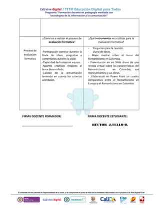 Proceso de 
evaluación 
formativa 
¿Cómo va a realizar el proceso de 
evaluación formativa? 
¿Qué instrumentos va a utilizar para la 
evaluación formativa? 
-Participación asertiva durante la 
lluvia de ideas, preguntas y 
comentarios durante la clase. 
-Capacidad de trabajo en equipo. 
-Aportes creativos respecto al 
tema desarrollado. 
-Calidad de la presentación 
teniendo en cuenta los criterios 
acordados. 
- Preguntas para la reunión. 
- Lluvia de ideas. 
- Mapa mental sobre el tema del 
Romanticismo en Colombia. 
- Presentación en en Slide share de una 
revista virtual sobre las características del 
Romanticismo en Colombia, sus 
representantes y sus obras. 
- Elaboración en Power Point un cuadro 
comparativo entre el Romanticismo en 
Europa y el Romanticismo en Colombia. 
FIRMA DOCENTE FORMADOR: FIRMA DOCENTE ESTUDIANTE: 
________________________________ HÉCTOR J.TELLO O. 
