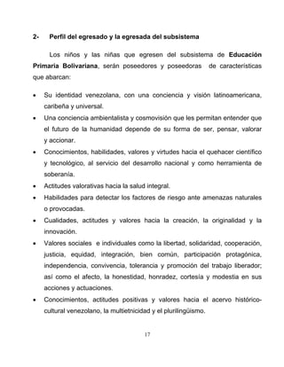 17 
2- Perfil del egresado y la egresada del subsistema 
Los niños y las niñas que egresen del subsistema de Educación Primaria Bolivariana, serán poseedores y poseedoras de características que abarcan: 
• Su identidad venezolana, con una conciencia y visión latinoamericana, caribeña y universal. 
• Una conciencia ambientalista y cosmovisión que les permitan entender que el futuro de la humanidad depende de su forma de ser, pensar, valorar y accionar. 
• Conocimientos, habilidades, valores y virtudes hacia el quehacer científico y tecnológico, al servicio del desarrollo nacional y como herramienta de soberanía. 
• Actitudes valorativas hacia la salud integral. 
• Habilidades para detectar los factores de riesgo ante amenazas naturales o provocadas. 
• Cualidades, actitudes y valores hacia la creación, la originalidad y la innovación. 
• Valores sociales e individuales como la libertad, solidaridad, cooperación, justicia, equidad, integración, bien común, participación protagónica, independencia, convivencia, tolerancia y promoción del trabajo liberador; así como el afecto, la honestidad, honradez, cortesía y modestia en sus acciones y actuaciones. 
• Conocimientos, actitudes positivas y valores hacia el acervo histórico- cultural venezolano, la multietnicidad y el plurilingüismo.  