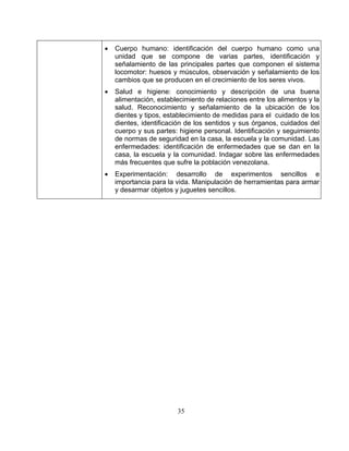 35 
• 
• 
nto y señalamiento de la ubicación de los 
e sufre la población venezolana. 
Cuerpo humano:identificación del cuerpo humano como una unidad que se compone de varias partes, identificación y señalamiento de las principales partes que componen el sistema locomotor: huesos y músculos, observación y señalamiento de los cambios que se producen en el crecimiento de los seres vivos. Salud e higiene: conocimiento y descripción de una buena alimentación, establecimiento de relaciones entre los alimentos y la salud. Reconocimie 
dientes y tipos, establecimiento de medidas para el cuidado de los dientes, identificación de los sentidos y sus órganos, cuidados del cuerpo y sus partes: higiene personal. Identificación y seguimiento de normas de seguridad en la casa, la escuela y la comunidad. Las enfermedades: identificación de enfermedades que se dan en la casa, la escuela y la comunidad. Indagar sobre las enfermedades más frecuentes qu 
• Experimentación:desarrollo de experimentos sencillos e importancia para la vida. Manipulación de herramientas para armar y desarmar objetos y juguetes sencillos.  