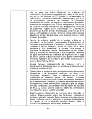 93 
• 
ión de medidas de prevención sanitaria para el 
higiene: establecimiento de relaciones entre las cadenas 
alimentarías y el desequilibrio ecológico que lleva a su 
to. Indagación sobre la importancia de la buena 
• 
otro de hasta tres dígitos. Resolución de problemas de multiplicación de un número natural de dos dígitos por la unidad seguida de cero hasta el 100.000. Resolución de operaciones de multiplicación con números decimales. Identificación y aplicación de proporciones, inferencia del concepto de proporción, introducción del símbolo de proporción, resolución de problemas. Inferencia del concepto de raíz. Cálculo de la potencia 10 Cálculos de raíces en números menores que 100. Proposición y resolución de problemas. Repartir-dividir: interpretación de y cálculo en problemas de división, división de cantidades entre otras de 2 0 3 dígitos, estimaciones concientes y divisores primos, estimaciones y cálculos de división de decimales entre divisores enteros y entre divisores decimales. Noción de ambiente: estudio de la biosfera: análisis de la degradación de la biosfera, consecuencias. Establecimiento de relaciones 
entre los ciclos de la materia con el ecosistema: carbono nitrógeno y fósforo. Indagación sobre las capas de la tierra. Ambiente y vida: elaboración de modelos para analizar e interpretar la estructura celular. Reproducción de las plantas: sexual y asexual y su aplicación en la cultura agrícola. Reservas de agua. Señalamiento de evidencias de degradación de la capa de ozono. Estudio de tragedias ocasionadas por la contaminación ambiental. Aplicac 
cuidado de animales y plantas. • Cuerpo humano: establecimiento de relaciones entre el funcionamiento de los órganos de los sentidos y la locomoción con el sistema nervioso central. • Salud e 
rompimien 
preparación de alimentos. Estudio del sistema circulatorio, inferencia de la función de la circulación, valorando su importancia en la distribución de nutrientes y excreción de sustancias nocivas. Investigaciones sobre enfermedades producidas por las drogas, Investiga y establece juicios críticos sobre los efectos del consumo de drogas y tóxicos. Estudio estadístico sobre las enfermedades más frecuentes a nivel nacional y mundial. Experimentación: elaboración de patrones para interpretar la materia. Experimentación sobre los fenómenos moleculares: adhesión, cohesión, osmosis. Experimentación sobre los cambios físicos y químicos que se producen en el ambiente. Exploración de las causas de los movimientos sísmicos. Estudio sobre la utilización de tecnologías ancestrales y modernas.  