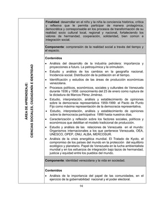 94 
Fina 
lidad: desarrollar en el niño y la niña la conciencia histórica, crítica eflexiva que le permita participar de manera protagónica, ocrática y corresponsable en los procesos de transformación de su idad socio cultural local, regional y nacional, fortaleciendo los res de hermandad, cooperación, solidaridad, bien común e gración social. ponente: comprensión de la realidad social a través del tiempo y pacio. tenidos 
proyecciones a futuro. La petroquímica y la orimulsión. Estudio y análisis de los cambios en la geografía nacional. ncidencia social. Distribución de la población en el tiempo. dentificación y estudios de las áreas de producción económicas enezolana. rocesos políticos, económicos, sociales y culturales de Venezuela urante 1936 y 1958: conocimiento del 23 de enero como ruptura de dictadura de Marcos Pérez Jiménez. studio, interpretación, análisis y establecimiento de opiniones obre la democracia representativa 1959-1999: el Pacto de Punto 
Estudio, interpretación, análisis y establecimiento de opiniones obre la democracia participativa: 1999 hasta nuestros días. 
económicos que debilitan el modelo tradicional de producción. studio y análisis de las relaciones de Venezuela en el mundo: rganismos internacionales a los que pertenece Venezuela, OEA, NESCO, OPEP, ONU, ALBA, MERCOSUR. nálisis de la crisis energética mundial. El Tratado de Kyoto, el ompromiso de los países del mundo en la protección del equilibrio cológico y planetario. Papel de Venezuela en la lucha ambientalista undial y en los esfuerzos de integración bajo lazos de hermandad, 
omponente: identidad venezolana y la vida en sociedad. tenidos nálisis de la importancia del papel de las comunidades, en el jercicio de la gobernabilidad nacional y el poder ele  