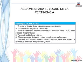 ACCIONES PARA EL LOGRO DE LA
PERTINENCIA
Estrategias de Instrucción
1. Orientar el desarrollo de estrategias que trasciendan
3. Incorporar estrategias de instrucción
4. Iniciar el desarrollo de aulas virtuales y la inclusión plena (TICS) en el
proceso de aprendizaje.
5. Transmitir actitudes y valores
6. Ofrecer cursos a distancia y otras modalidades no formales.
7. Disminuir en los diseños curriculares lo rutinario y dar más espacio a
lo creativo, analítico, interpretativo y crítico
Serrano, 2015
 