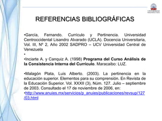 REFERENCIAS BIBLIOGRÁFICAS
•García, Fernando. Currículo y Pertinencia. Universidad
Centroccidental Lisandro Alvarado (UCLA). Docencia Universitaria,
Vol. III, Nº 2, Año 2002 SADPRO – UCV Universidad Central de
Venezuela
•
•Inciarte A. y Canquiz A. (1998) Programa del Curso Análisis de
la Consistencia Interna del Currículo. Maracaibo: LUZ.
•Malagón Plata, Luis Alberto. (2003). La pertinencia en la
educación superior. Elementos para su comprensión. En Revista de
la Educación Superior. Vol. XXXII (3), Núm. 127. Julio – septiembre
de 2003. Consultado el 17 de noviembre de 2006, en:
•http://www.anuies.mx/servicios/p_anuies/publicaciones/revsup/127
/03.html
 