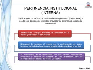 Blanco, 2015
PERTINENCIA INSTITUCIONAL
(INTERNA)
Identificación consigo mediante un reexamen de la
misión y visión que le son propias
Necesidad de mantener el respeto por la confrontación de ideas,
haciendo del debate el camino que orientará la búsqueda de la verdad.
Al reencuentro de la universidad con sus valores tradicionales,
autonomía y libertad de cátedra, en una dimensión libre de
desviaciones que atienda a deberes y derechos.
Implica tener un sentido de pertinencia consigo mismo (institucional) y
desde esta posición de identidad proyectar su pertinencia social a la
comunidad
 