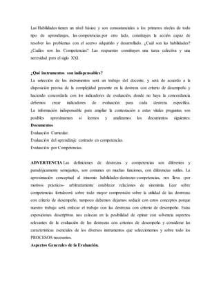 Las Habilidades tienen un nivel básico y son consustanciales a los primeros niveles de todo
tipo de aprendizajes, las competencias por otro lado, constituyen la acción capaz de
resolver los problemas con el acervo adquirido y desarrollado. ¿Cuál son las habilidades?
¿Cuáles son las Competencias? Las respuestas constituyen una tarea colectiva y una
necesidad para el siglo XXI.
¿Qué instrumentos son indispensables?
La selección de los instrumentos será un trabajo del docente, y será de acuerdo a la
disposición precisa de la complejidad presente en la destreza con criterio de desempeño y
haciendo concordarla con los indicadores de evaluación, donde no haya la concordancia
debemos crear indicadores de evaluación para cada destreza específica.
La información indispensable para ampliar la contestación a estas vitales preguntas son
posibles aproximarnos si leemos y analizamos los documentos siguientes:
Documentos
Evaluación Curricular.
Evaluación del aprendizaje centrado en competencias.
Evaluación por Competencias.
ADVERTENCIA Las definiciones de destrezas y competencias son diferentes y
paradójicamente semejantes, son comunes en muchas funciones, con diferencias sutiles. La
aproximación conceptual al trinomio habilidades-destrezas-competencias, nos lleva -por
motivos prácticos- arbitrariamente establecer relaciones de sinonimia. Leer sobre
competencias fortalecerá sobre todo mayor comprensión sobre la utilidad de las destrezas
con criterio de desempeño, tampoco debemos dejarnos seducir con estos conceptos porque
nuestro trabajo será enfocar el trabajo con las destrezas con criterio de desempeño. Estas
exposiciones descriptivas nos colocan en la posibilidad de opinar con solvencia aspectos
relevantes de la evaluación de las destrezas con criterios de desempeño y considerar las
características esenciales de los diversos instrumentos que seleccionemos y sobre todo los
PROCESOS necesarios.
Aspectos Generales de la Evaluación.
 