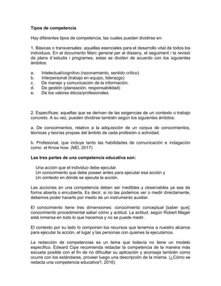 Tipos de competencia
Hay diferentes tipos de competencia, las cuales pueden dividirse en:
1. Básicas o transversales: aquellas esenciales para el desarrollo vital de todos los
individuos. En el documento Marc general per al disseny, el seguiment i la revisió
de plans d´estudis i programes, estas se dividen de acuerdo con los siguientes
ámbitos:
a. Intelectual/cognitivo (razonamiento, sentido crítico)
b. Interpersonal (trabajo en equipo, liderazgo)
c. De manejo y comunicación de la información.
d. De gestión (planeación, responsabilidad)
e. De los valores éticos/profesionales
2. Específicas: aquellas que se derivan de las exigencias de un contexto o trabajo
concreto. A su vez, pueden dividirse también según los siguientes ámbitos:
a. De conocimientos, relativo a la adquisición de un corpus de conocimientos,
técnicas y teorías propias del ámbito de cada profesión o actividad.
b. Profesional, que incluye tanto las habilidades de comunicación e indagación
como el Know how. (MD, 2017)
Las tres partes de una competencia educativa son:
Una acción que el individuo debe ejecutar.
Un conocimiento que debe poseer antes para ejecutar esa acción y
Un contexto en dónde se ejecuta la acción.
Las acciones en una competencia deben ser medibles y observables ya sea de
forma abierta o encubierta. Es decir, si no las podemos ver o medir directamente,
debemos poder hacerlo por medio de un instrumento auxiliar.
El conocimiento tiene tres dimensiones: conocimiento conceptual [saber que];
conocimiento procedimental saber cómo y actitud. La actitud, según Robert Mager
está inmersa en todo lo que hacemos y no se puede medir.
El contexto por su lado lo componen los recursos que tenemos a nuestro alcance
para ejecutar la acción, el lugar y las personas con quienes la ejecutamos.
La redacción de competencias es un tema que todavía no tiene un modelo
específico. Edward Cipe recomienda redactar la competencia de la manera más
escueta posible con el fin de no dificultar su aplicación y aconseja también como
ocurre con los estándares, proveer luego una descripción de la misma. (¿Cómo se
redacta una competencia educativa?, 2016)
 