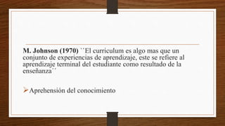 M. Johnson (1970) ``El curriculum es algo mas que un
conjunto de experiencias de aprendizaje, este se refiere al
aprendizaje terminal del estudiante como resultado de la
enseñanza´´
Aprehensión del conocimiento
 