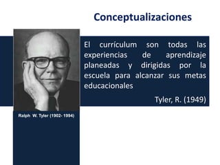Conceptualizaciones
El currículum son todas las
experiencias
de
aprendizaje
planeadas y dirigidas por la
escuela para alcanzar sus metas
educacionales

Tyler, R. (1949)
Ralph W. Tyler (1902- 1994)

 