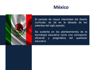 México
El periodo de mayor intensidad del diseño
curricular, se da en la década de los
setentas del siglo pasado.

Se sustenta en los planteamientos de la
tecnología educativa como una concepción
eficiente y pragmática del quehacer
educativo

 