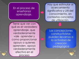 Hay que estimular al
 En el proceso de        acercamiento
    enseñanza         significativo y útil del
   aprendizaje.         conocimiento, en
                      contextos concretos
                          de utilización.
 Tiene que ver con
qué es el verdadero
  aprendizaje, que     Las concepciones
 verdaderamente          constructivistas
  vale aprender y      pueden llevarnos a
como proporcionar       la actividad de
  apoyo a quienes           creación
 aprenden, apoyo          pedagógica
 verdaderamente
    efectivo en el
       proceso
 