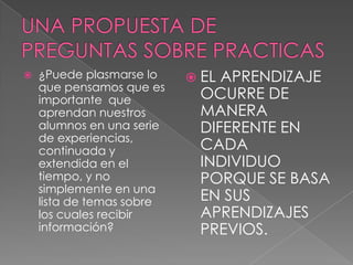    ¿Puede plasmarse lo     ELAPRENDIZAJE
    que pensamos que es
    importante que          OCURRE DE
    aprendan nuestros       MANERA
    alumnos en una serie    DIFERENTE EN
    de experiencias,
    continuada y            CADA
    extendida en el         INDIVIDUO
    tiempo, y no            PORQUE SE BASA
    simplemente en una
    lista de temas sobre    EN SUS
    los cuales recibir      APRENDIZAJES
    información?            PREVIOS.
 