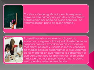 Construcción de significados es otra expresión
clave en este primer principio de constructivista;
construcción por parte de quien aprende , no
transmisión por parte de quien enseña .




Transmitimos el conocimiento tal como lo
enviamos; y seguimos trabajando fuertemente en
preparar nuestras exposiciones de las maneras
mas claras posibles y usando la mayor variedad
de medios posibles presentamos lo que sabemos
de las maneras en que nosotros lo pensamos y el
que pensamos que los alumnos van a entender
mejor, pero no nos preguntamos mucho como
será que ellos están entendiendo.
 