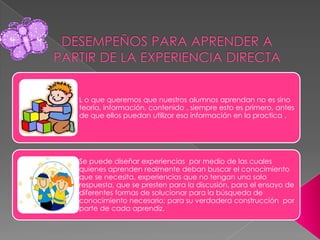 L o que queremos que nuestros alumnos aprendan no es sino
teoría, información, contenido , siempre esto es primero, antes
de que ellos puedan utilizar esa información en la practica .




Se puede diseñar experiencias por medio de las cuales
quienes aprenden realmente deban buscar el conocimiento
que se necesita, experiencias que no tengan una sola
respuesta, que se presten para la discusión, para el ensayo de
diferentes formas de solucionar para la búsqueda de
conocimiento necesario; para su verdadera construcción por
parte de cada aprendiz.
 