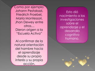 Como por ejemplo:
Johann Pestalozzi,        Esto dió
 Friedrich Froebel,   nacimiento a las
 María Montessori,    investigaciones
Jhon Dewey entre          sobre el
      otros…          aprendizaje y el
 Dieron origen a la      desarrollo
 “Escuela Activa”        cognitivo
                         humano.
 Al confirmar de la
natural orientación
del hambre hacia
   el aprendizaje
  desde su propio
interés y su propia
       acción.
 