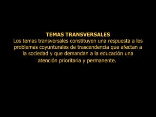 TEMAS TRANSVERSALES  Los temas transversales constituyen una respuesta a los problemas coyunturales de trascendencia que afectan a la sociedad y que demandan a la educación una atención prioritaria y permanente.   