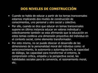DOS NIVELES DE CONSTRUCCIÓN  Cuando se habla de educar a partir de los temas transversales estamos implicando dos niveles de construcción de conocimientos, uno personal y otro social y colectivo.  Por ello, cuando se dice que educar en temas transversales supone en última instancia educar en valores individual y colectivamente también se esta afirmando que la educación en estos temas conlleva una dimensión proyectiva del individuo en el contexto social, como elemento transformador.  Por esto mismo, no se puede disociar el desarrollo de las dimensiones de la personalidad moral del individuo como: el autoconocimiento, la autonomía y autorregulación, la capacidad de diálogo, las capacidad para transformar el entorno, la comprensión crítica, empatía y la perspectiva social, las habilidades sociales para la convencía, el razonamiento moral, etc.   