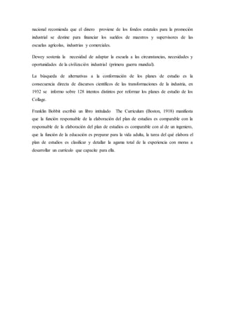 nacional recomienda que el dinero proviene de los fondos estatales para la promoción
industrial se destine para financiar los sueldos de maestros y supervisores de las
escuelas agrícolas, industrias y comerciales.
Dewey sostenía la necesidad de adaptar la escuela a las circunstancias, necesidades y
oportunidades de la civilización industrial (primera guerra mundial).
La búsqueda de alternativas a la conformación de los planes de estudio es la
consecuencia directa de discursos científicos de las transformaciones de la industria, en
1932 se informo sobre 128 intentos distintos por reformar los planes de estudio de los
Collage.
Franklin Bobbit escribió un libro intitulado The Curriculum (Boston, 1918) manifiesta
que la función responsable de la elaboración del plan de estudios es comparable con la
responsable de la elaboración del plan de estudios es comparable con al de un ingeniero,
que la función de la educación es preparar para la vida adulta, la tarea del qué elabora el
plan de estudios es clasificar y detallar la agama total de la experiencia con moras a
desarrollar un currículo que capacite para ella.
 