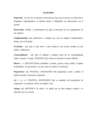 GLOSARIO.
Depresión: Se trata de un trastorno emocional que hace que la persona se sienta triste y
desganada, experimentando un malestar interior y dificultando sus interacciones con el
entorno.
Renovación: Cambio o modernización de algo la renovación de las computadoras de
una empresa.
Complementaria: Que perfecciona y completa una cosa los ángulos complementarios
forman uno de 90 grado.
Novísimos: adj. Que es muy nuevo o muy reciente es una técnica novísima en este
ámbito. Antiquísimo.
Consuetudinario: adj. Que es habitual u ordinario harta de las consuetudinarias
críticas renunció al cargo. TEOLOGÍA Que comete un pecado de manera habitual.
Hueste: s. f. MILITAR Ejército movilizado y armado. ejército, tropa, partida. Conjunto
de partidarios de una persona o de una causa sus huestes le vitorearon.
Progresistas: adj. POLÍTICA, SOCIOLOGÍA Del progresismo social o político el
partido presentó un proyecto progresista.
adj./ s. m. y f. POLÍTICA, SOCIOLOGÍA Que es partidario del progresismo los
progresistas se mostraron a favor de ampliar la ley.
Agama: adj. BOTÁNICA Se refiere a la planta que no tiene órganos sexuales y se
reproduce por vía asexual.
 