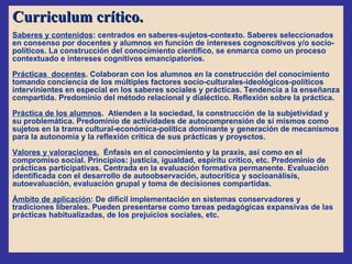 Curriculum crítico. Saberes y contenidos : centrados en saberes-sujetos-contexto. Saberes seleccionados  en consenso por docentes y alumnos en función de intereses cognoscitivos y/o socio-políticos. La construcción del conocimiento científico, se enmarca como un proceso contextuado e intereses cognitivos emancipatorios. Prácticas  docentes . Colaboran con los alumnos en la construcción del conocimiento tomando conciencia de los múltiples factores socio-culturales-ideológicos-políticos intervinientes en especial en los saberes sociales y prácticas. Tendencia a la enseñanza compartida. Predominio del método relacional y dialéctico. Reflexión sobre la práctica. Práctica de los alumnos .  Atienden a la sociedad, la construcción de la subjetividad y su problemática. Predominio de actividades de autocomprensión de sí mismos como sujetos en la trama cultural-económica-política dominante y generación de mecanismos para la autonomía y la reflexión crítica de sus prácticas y proyectos.  Valores y valoraciones.   Énfasis en el conocimiento y la praxis, así como en el compromiso social. Principios: justicia, igualdad, espíritu crítico, etc. Predominio de prácticas participativas. Centrada en la evaluación formativa permanente. Evaluación identificada con el desarrollo de autoobservación, autocrítica y socioanálisis, autoevaluación, evaluación grupal y toma de decisiones compartidas. Ámbito de aplicación : De difícil implementación en sistemas conservadores y tradiciones liberales. Pueden presentarse como tareas pedagógicas expansivas de las prácticas habitualizadas, de los prejuicios sociales, etc. 