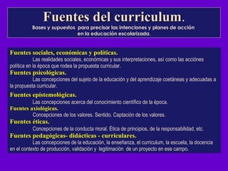 Fuentes del curriculum . Bases y supuestos  para precisar las intenciones y planes de acción  en la educación escolarizada . Fuentes sociales, económicas y políticas.   Las realidades sociales, económicas y sus interpretaciones, así como las acciónes política en la época que rodea la propuesta curricula r. Fuentes psicológicas. Las concepciones del sujeto de la educación y del aprendizaje coetáneas y adecuadas a la propuesta curricular . Fuentes epístemológicas.   Las concepciones acerca del conocimiento científico de la época. Fuentes axiológicas. Concepciones de los valores. Sentido. Captación de los valores .  Fuentes éticas. Concepciones de la conducta moral. Ética de principios, de la responsabilidad, etc. Fuentes pedagógicas- didácticas - curriculares. Las concepciones de la educación, la enseñanza, el curriculum, la escuela, la docencia en el contexto de producción, validación y  legitimación  de un proyecto en ese campo .   