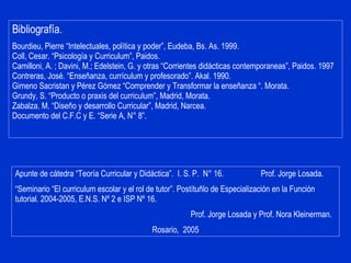 Bibliografía. Bourdieu, Pierre “Intelectuales, política y poder”, Eudeba, Bs. As. 1999. Coll, Cesar. “Psicología y Curriculum”, Paidos. Camilloni, A. ; Davini, M.; Edelstein, G. y otras “Corrientes didácticas contemporaneas”, Paidos. 1997 Contreras, José. “Enseñanza, currículum y profesorado”. Akal. 1990. Gimeno Sacristan y Pérez Gómez “Comprender y Transformar la enseñanza “. Morata. Grundy, S. “Producto o praxis del curriculum”, Madrid, Morata. Zabalza. M. “Diseño y desarrollo Curricular”, Madrid, Narcea.  Documento del C.F.C y E. “Serie A, N° 8”.  Apunte de cátedra “Teoría Curricular y Didáctica”.  I. S. P.  N° 16.  Prof. Jorge Losada. “ Seminario “El curriculum escolar y el rol de tutor”. Postítuñlo de Especialización en la Función tutorial. 2004-2005, E.N.S. Nº 2 e ISP Nº 16.  Prof. Jorge Losada y Prof. Nora Kleinerman. Rosario,  2005 