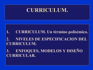 1. CURRICULUM. Un término polisémico. 2. NIVELES DE ESPECIFICACION DEL CURRICULUM. 3. ENFOQUES, MODELOS Y DISEÑO CURRICULAR. CURRICULUM. 