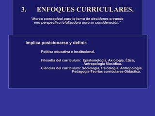 3. ENFOQUES CURRICULARES. “ Marco conceptual para la toma de decisiones creando  una perspectiva totalizadora para su consideración.” Implica posicionarse y definir:  Política educativa e institucional. Filosofía del curriculum:  Epistemología, Axiología, Ética,    Antropología filosófica. Ciencias del curriculum: Sociología, Psicología, Antropología,  Pedagogía-Teorías curriculares-Didáctica.  