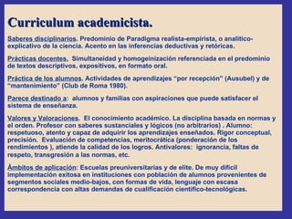 Curriculum academicista. Saberes disciplinarios . Predominio de Paradigma realista-empirista, o analítico-explicativo de la ciencia. Acento en las inferencias deductivas y retóricas.  Prácticas docentes.   Simultaneidad y homogeinización referenciada en el predominio de textos descriptivos, expositivos, en formato oral.  Práctica de los alumnos . Actividades de aprendizajes “por recepción” (Ausubel) y de “mantenimiento” (Club de Roma 1980). Parece destinado a :  alumnos y familias con aspiraciones que puede satisfacer el sistema de enseñanza.  Valores y Valoraciones .  El conocimiento académico. La disciplina basada en normas y el orden. Profesor con saberes sustanciales y lógicos (no arbitrarios) . Alumno: respetuoso, atento y capaz de adquirir los aprendizajes enseñados. Rigor conceptual, precisión.  Evaluación de competencias, meritocrática (ponderación de los rendimientos ), atiende la calidad de los logros. Antivalores:  ignorancia, faltas de respeto, transgresión a las normas, etc .  Ámbitos de aplicación : Escuelas preuniversitarias y de elite. De muy difícil implementación exitosa en instituciones con población de alumnos provenientes de segmentos sociales medio-bajos, con formas de vida, lenguaje con escasa correspondencia con altas demandas de cualificación científico-tecnológicas. 