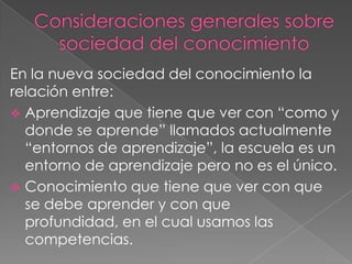 En la nueva sociedad del conocimiento la
relación entre:
 Aprendizaje que tiene que ver con “como y
donde se aprende” llamados actualmente
“entornos de aprendizaje”, la escuela es un
entorno de aprendizaje pero no es el único.
 Conocimiento que tiene que ver con que
se debe aprender y con que
profundidad, en el cual usamos las
competencias.

 