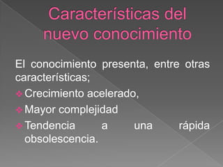 El conocimiento presenta, entre otras
características;
 Crecimiento acelerado,
 Mayor complejidad
 Tendencia
a
una
rápida
obsolescencia.

 