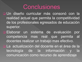  Un

diseño curricular más consonó con la
realidad actual que permita la competitividad
de los profesionales egresados de educación
superior.
 Elaborar un sistema de evaluación por
competencia mas real que permita al
docentes realizar un trabajo mas efectivo.
 La actualización del docente en el área de la
tecnología de la información y la
comunicación como recurso de aprendizaje

 