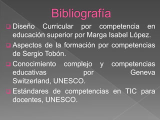  Diseño

Curricular por competencia en
educación superior por Marga Isabel López.
 Aspectos de la formación por competencias
de Sergio Tobón.
 Conocimiento complejo y competencias
educativas
por
Geneva
Switzerland, UNESCO.
 Estándares de competencias en TIC para
docentes, UNESCO.

 