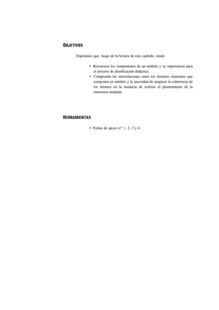 OBJETIVOS

      Esperamos que, luego de la lectura de este capítulo, usted:

                 Reconozca los componentes de un módulo y su importancia para
                 el proceso de planificación didáctica.
                 Comprenda las interrelaciones entre los distintos elementos que
                 componen un módulo y la necesidad de asegurar la coherencia de
                 los mismos en la instancia de realizar el planeamiento de la
                 estructura modular.




HERRAMIENTAS

                 Fichas de apoyo nº 1, 2, 3 y 4.
 