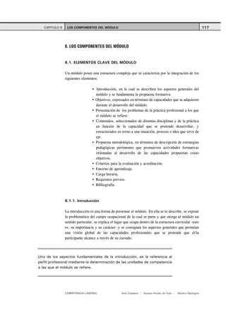 CAPITULO 6    LOS COMPONENTES DEL MÓDULO                                                                      117




                6. LOS COMPONENTES DEL MÓDULO


                6.1. ELEMENTOS CLAVE DEL MÓDULO

                Un módulo posee una estructura compleja que se caracteriza por la integración de los
                siguientes elementos:

                                    Introducción, en la cual se describen los aspectos generales del
                                    módulo y se fundamenta la propuesta formativa.
                                    Objetivos, expresados en términos de capacidades que se adquieren
                                    durante el desarrollo del módulo.
                                    Presentación de los problemas de la práctica profesional a los que
                                    el módulo se refiere.
                                    Contenidos, seleccionados de distintas disciplinas y de la práctica
                                    en función de la capacidad que se pretende desarrollar, y
                                    estructurados en torno a una situación, proceso o idea que sirve de
                                    eje.
                                    Propuesta metodológica, en términos de descripción de estrategias
                                    pedagógicas pertinentes que promueven actividades formativas
                                    orientadas al desarrollo de las capacidades propuestas como
                                    objetivos.
                                    Criterios para la evaluación y acreditación.
                                    Entorno de aprendizaje.
                                    Carga horaria.
                                    Requisitos previos.
                                    Bibliografía.



                6.1.1. Introducción

                La introducción es una forma de presentar el módulo. En ella se lo describe, se expone
                la problemática del campo ocupacional de la cual se parte y que otorga al módulo un
                sentido particular, se explica el lugar que ocupa dentro de la estructura curricular -esto
                es, su importancia y su carácter- y se consignan los aspectos generales que permitan
                una visión global de las capacidades profesionales que se pretende que el/la
                participante alcance a través de su cursado.



Uno de los aspectos fundamentales de la introducción, es la referencia al
perfil profesional mediante la determinación de las unidades de competencia
a las que el módulo se refiere.




                COMPETENCIA LABORAL                   Ana Catalano | Susana Avolio de Cols |   Mónica Sladogna
 