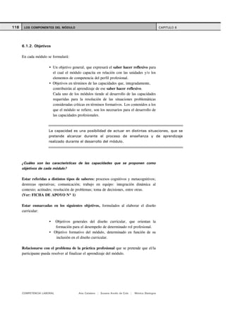 118    LOS COMPONENTES DEL MÓDULO                                                                   CAPITULO 6




      6.1.2. Objetivos

      En cada módulo se formulará:

                         Un objetivo general, que expresará el saber hacer reflexivo para
                         el cual el módulo capacita en relación con las unidades y/o los
                         elementos de competencia del perfil profesional.
                         Objetivos en términos de las capacidades que, integradamente,
                         contribuirán al aprendizaje de ese saber hacer reflexivo.
                         Cada uno de los módulos tiende al desarrollo de las capacidades
                         requeridas para la resolución de las situaciones problemáticas
                         consideradas críticas en términos formativos. Los contenidos a los
                         que el módulo se refiere, son los necesarios para el desarrollo de
                         las capacidades profesionales.



                      La capacidad es una posibilidad de actuar en distintas situaciones, que se
                      pretende alcanzar durante el proceso de enseñanza y de aprendizaje
                      realizado durante el desarrollo del módulo.




      ¿Cuáles son las características de las capacidades que se proponen como
      objetivos de cada módulo?

      Estar referidas a distintos tipos de saberes: procesos cognitivos y metacognitivos;
      destrezas operativas; comunicación; trabajo en equipo: integración dinámica al
      contexto; actitudes; resolución de problemas; toma de decisiones, entre otras.
      (Ver: FICHA DE APOYO Nº 1)

      Estar enmarcadas en los siguientes objetivos, formulados al elaborar el diseño
      curricular:

                          Objetivos generales del diseño curricular, que orientan la
                          formación para el desempeño de determinado rol profesional.
                         Objetivo formativo del módulo, determinado en función de su
                          inclusión en el diseño curricular.

      Relacionarse con el problema de la práctica profesional que se pretende que el/la
      participante pueda resolver al finalizar el aprendizaje del módulo.




      COMPETENCIA LABORAL                Ana Catalano | Susana Avolio de Cols |   Mónica Sladogna
 