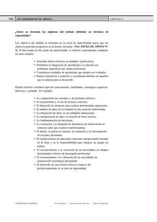 120    LOS COMPONENTES DEL MÓDULO                                                                     CAPITULO 6




      ¿Cómo se formulan los objetivos del módulo definidos en términos de
      capacidades?

      Los objetivos del módulo se formulan en un nivel de especificidad mayor que los
      objetivos generales propuestos en el diseño curricular. (Ver: FICHA DE APOYO Nº
      2). Si bien tienen un alto grado de especificidad, se refieren a aprendizajes complejos
      en estos sentidos:

                          Articulan saberes diversos en unidades significativas.
                          Posibilitan la integración de aprendizajes en relación con
                           problemas específicos del campo profesional.
                          Constituyen resultados de aprendizaje que pueden ser evaluados.
                          Pueden transferirse a contextos y a problemas distintos de aquellos
                           que se utilizan para su desarrollo.

      Podrán referirse a distintos tipos de conocimientos, habilidades, estrategias cognitivas,
      destrezas y actitudes. Por ejemplo:

                          La comprensión de conceptos y de principios teóricos.
                          El conocimiento y el uso de técnicas concretas.
                          El desarrollo de destrezas para realizar determinadas operaciones.
                          El análisis de datos de la realidad en una situación determinada.
                          La integración de datos en sus múltiples dimensiones.
                          La interpretación de datos en función de bases teóricas.
                          La fundamentación de decisiones.
                          La evaluación y la búsqueda de alternativas de intervención en
                          contextos tales que resulten transformadoras.
                          El diseño, la puesta en marcha, la evaluación y la reformulación
                          de acciones pertinentes.
                          El establecimiento de adecuadas relaciones interpersonales basadas
                          en la ética y en la responsabilidad para integrar un equipo de
                          trabajo.
                          El reconocimiento o la valoración de las necesidades de adoptar
                          determinados criterios de desempeño profesional.
                          El reconocimiento o la valoración de las necesidades de
                          actualización tecnológica permanente.
                          El desarrollo de una actitud reflexiva respecto del
                          perfeccionamiento en su área de especialidad.




      COMPETENCIA LABORAL                  Ana Catalano | Susana Avolio de Cols |   Mónica Sladogna
 