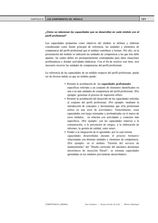 CAPITULO 6    LOS COMPONENTES DEL MÓDULO                                                                    121



             ¿Cómo se relacionan las capacidades que se desarrollan en cada módulo con el
             perfil profesional?

             Las capacidades propuestas como objetivos del módulo se definen y elaboran
             considerando como fuente principal de referencia, las unidades y elementos de
             competencia del perfil profesional que el módulo contribuye a formar. Por ello, en la
             presentación del módulo se indicarán las unidades de competencia a las que éste debe
             apuntar, las cuales deben ser permanentemente contempladas para idear situaciones
             problemáticas y diseñar actividades didácticas. Con el fin de resolver este ítem, será
             necesario recorrer las unidades de competencias del perfil profesional.

             La referencia de las capacidades de un módulo respecto del perfil profesional, puede
             ser de diversa índole ya que un módulo puede:

                                Permitir la acreditación de las capacidades profesionales
                                específicas referidas a un conjunto de elementos identificados en
                                una o en más unidades de competencia del perfil profesional. (Por
                                ejemplo: gestionar el proceso de impresión offset).
                                Permitir la acreditación del desarrollo de las capacidades referidas
                                al conjunto del perfil profesional. (Por ejemplo: mediante la
                                introducción de conceptos y herramientas que el/la profesional
                                utiliza en una serie de actividades). Generalmente, estas
                                capacidades son luego retomadas y profundizadas en el marco de
                                otros módulos, en relación con actividades y contextos más
                                específicos. (Por ejemplo: con las capacidades relativas a la
                                comunicación, a la prevención de riesgos, a la elaboración de
                                informes, la gestión de calidad, entre otras).
                                Tender a la integración de lo aprendido, por lo cual retoma
                                capacidades desarrolladas durante el proceso formativo
                                relacionadas con distintas unidades y elementos de competencia.
                                (Por ejemplo: en el módulo "Gestión del servicio de
                                mantenimiento" del "Diseño curricular del mecánico desistemas
                                electrónicos de inyección Diesel", se retoman capacidades
                                aprendidas en los módulos previamente desarrollados).




             COMPETENCIA LABORAL                 Ana Catalano | Susana Avolio de Cols |   Mónica Sladogna
 