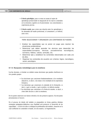 124    LOS COMPONENTES DEL MÓDULO                                                                    CAPITULO 6




                          Criterio psicológico, pues se toma en cuenta al sujeto de
                          aprendizaje promoviendo la integración de los nuevos contenidos
                          en la estructura cognitiva en él preexistente: sus conocimientos y
                          experiencias previas.

                          Criterio social, pues existe una relación entre los aprendizajes y
                          las demandas del medio profesional, el comunitario y el laboral,
                          entre otros.



                            PARA SELECCIONAR Y ORGANIZAR LOS CONTENIDOS SE PUEDEN:

                            Analizar las capacidades que se ponen en juego para resolver las
                            situaciones problemáticas
                            Determinar qué deben aprender los alumnos para desarrollar las
                            capacidades:conceptos, técnicas, procedimientos tecnológicos,
                            normativa, hábitos, valores, actitudes, etc.
                            Determinar ejes y establecer los contenidos relacionados con cada uno
                            de ellos.
                            Organizar los contenidos de acuerdo con criterios: lógico, tecnológico,
                            social, psicológico.



      6.1.5. Ppropuesta metodológica para la enseñanza

      Los/las docentes, al diseñar un módulo toman decisiones que pueden clasificarse en
      tres grandes grupos:

                          Las decisiones que conciernen fundamentalmente a los resultados
                          educativos, es decir, a las metas o los resultados de la experiencia
                          formativa.
                          Las decisiones que conciernen al contenido de la formación, es
                          decir, a qué se enseña, o qué se podría o se debería enseñar.
                          Las decisiones que conciernen a la forma de enseñar, es decir, a
                          cómo debe llevarse a cabo la enseñanza.

      En los puntos anteriores nos hemos referido a los dos primeros aspectos. En éste punto
      presentaremos el tercero.

      En el proceso de diseño del módulo se propondrán en forma genérica distintas
      estrategias pedagógico/didácticas cuya finalidad será promover el desarrollo de las
      capacidades. A través de ellas se trabajará la problemática del módulo, situación en la
      cual confluirán los contenidos evitando, de esta manera, su fragmentación.




      COMPETENCIA LABORAL                 Ana Catalano | Susana Avolio de Cols |   Mónica Sladogna
 