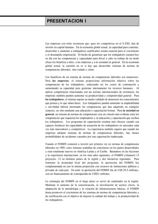 PRESENTACION I



Las empresas con éxito reconocen que, para ser competitivas en el S.XXI, han de
invertir en capital humano. En la economía global actual, la capacidad para contratar,
desarrollar y mantener a trabajadores cualificados resulta esencial para el crecimiento
y el desempeño empresarial. El hecho de garantizar que los trabajadores cuenten hoy
en día con las competencias y capacidades para llevar a cabo su trabajo de un modo
eficaz los beneficia a ellos, a las empresas y a la sociedad en general. En la economía
global actual, la cuestión no es si hay que desarrollar sistemas de normas de
competencias laborales, sino cuándo y cómo.

Los beneficios de un sistema de normas de competencias laborales son numerosos.
Para las empresas, el sistema proporciona información objetiva sobre las
competencias de los trabajadores, reduciendo así los costos de contratación y
aumentando su capacidad para gestionar internamente los recursos humanos. Al
aplicar competencias relacionadas con las normas internacionales de excelencia, las
empresas también pueden aumentar su productividad y competitividad general. Para
los trabajadores, el sistema supone un medio validado de demostrar los conocimientos
que poseen y lo que saben hacer. Los trabajadores pueden aumentar su empleabilidad
y movilidad laboral mostrando las competencias que han adquirido en cualquier
contexto, no sólo mediante una educación o capacitación formal. Para la sociedad en
general, un sistema de normas de competencias crea un vínculo más evidente entre las
competencias que requieren los empleadores y la educación y capacitación que reciben
los trabajadores. Los programas de capacitación resultan más eficaces cuando son
capaces fortalecer las capacidades de actuación de los trabajadores en mercados cada
vez más innovadores y competitivos. La experiencia también sugiere que cuando las
empresas adoptan sistemas de normas de competencias laborales, hay menos
probabilidades de accidentes causados por una capacitación inadecuada.

Cuando el FOMIN comenzó a invertir por primera vez en normas de competencias
laborales en 1995, estos sistemas acababan de concretarse en los países desarrollados
y eran totalmente nuevos en América Latina y el Caribe. Basándose en las lecciones
y la experiencia internacional, en los siete años siguientes, el FOMIN cofinanció 15
proyectos, 13 en distintos países de la región y dos iniciativas regionales. Para
fomentar la propiedad local del programa, la aportación del FOMIN fue
complementada en casi la misma proporción con recursos de instituciones públicas y
privadas de cada país. En total, la aportación del FOMIN fue de US$ 25,5 millones,
con un financiamiento de contrapartida de US$21 millones.

La estrategia del FOMIN en el largo plazo es servir de catalizador en la región.
Mediante el aumento de la concienciación, la movilización de actores claves, la
adaptación de la metodología y la creación de infraestructuras básicas, el FOMIN
desea promover el crecimiento de los sistemas de normas de competencias laborales y
de certificación con el objetivo de mejorar la calidad del trabajo y la productividad de
los trabajadores.
 
